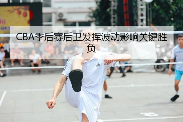 CBA季后赛后卫发挥波动影响关键胜负